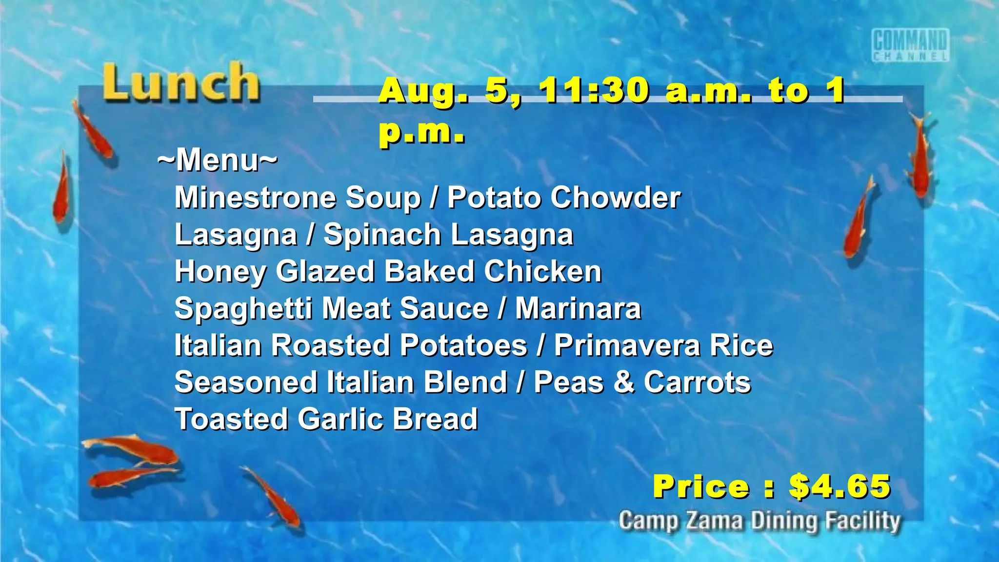 ~Menu~~Menu~
Minestrone Soup / Potato ChowderMinestrone Soup / Potato Chowder
Lasagna / Spinach LasagnaLasagna / Spinach Lasagna
Honey Glazed Baked ChickenHoney Glazed Baked Chicken
Spaghetti Meat Sauce / MarinaraSpaghetti Meat Sauce / Marinara
Italian Roasted Potatoes / Primavera RiceItalian Roasted Potatoes / Primavera Rice
Seasoned Italian Blend / Peas & CarrotsSeasoned Italian Blend / Peas & Carrots
Toasted Garlic BreadToasted Garlic Bread
Price : $4.65Price : $4.65
Aug. 5, 11:30 a.m. to 1Aug. 5, 11:30 a.m. to 1
p.m.p.m.
 