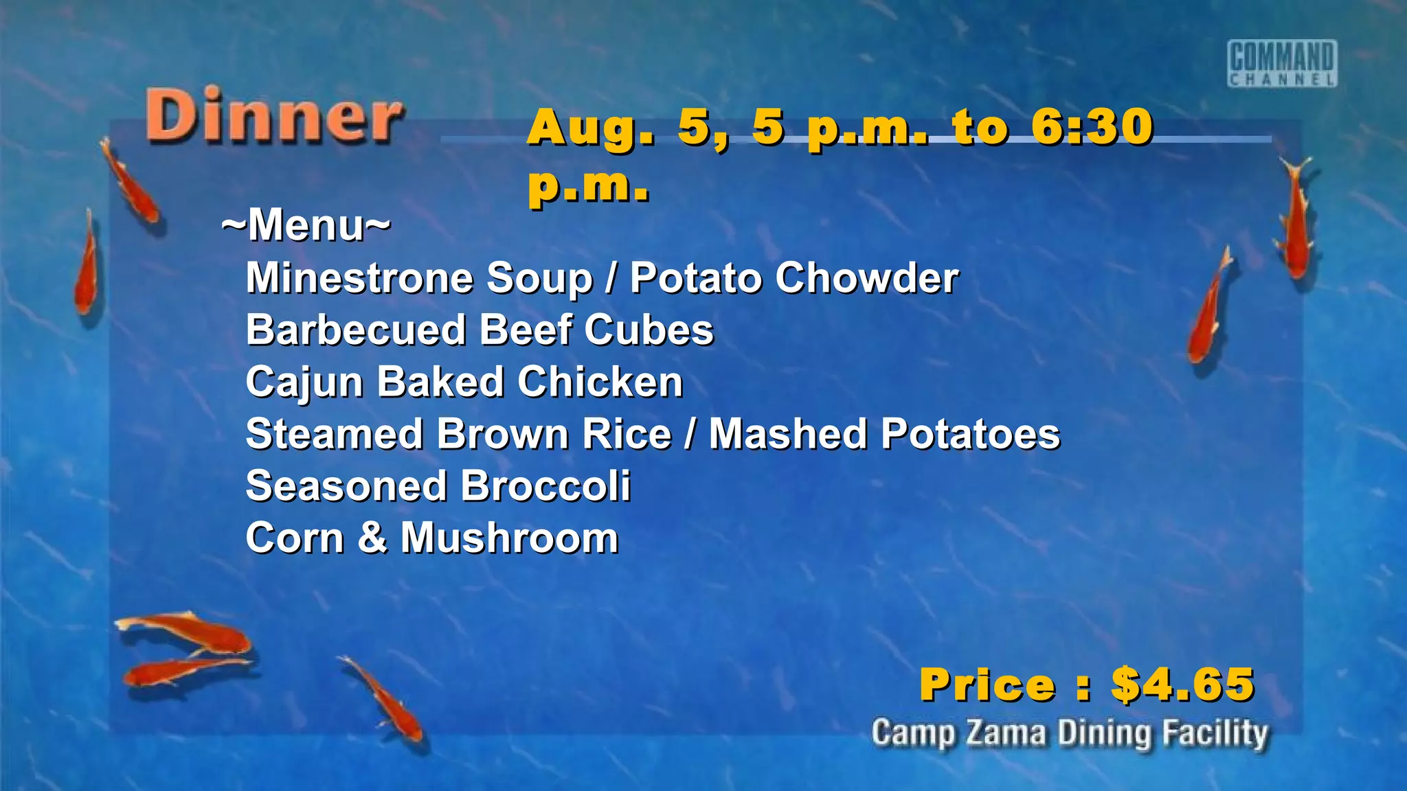 ~Menu~~Menu~
Minestrone Soup / Potato ChowderMinestrone Soup / Potato Chowder
Barbecued Beef CubesBarbecued Beef Cubes
Cajun Baked ChickenCajun Baked Chicken
Steamed Brown Rice / Mashed PotatoesSteamed Brown Rice / Mashed Potatoes
Seasoned BroccoliSeasoned Broccoli
Corn & MushroomCorn & Mushroom
Aug. 5, 5 p.m. to 6:30Aug. 5, 5 p.m. to 6:30
p.m.p.m.
Price : $4.65Price : $4.65
 