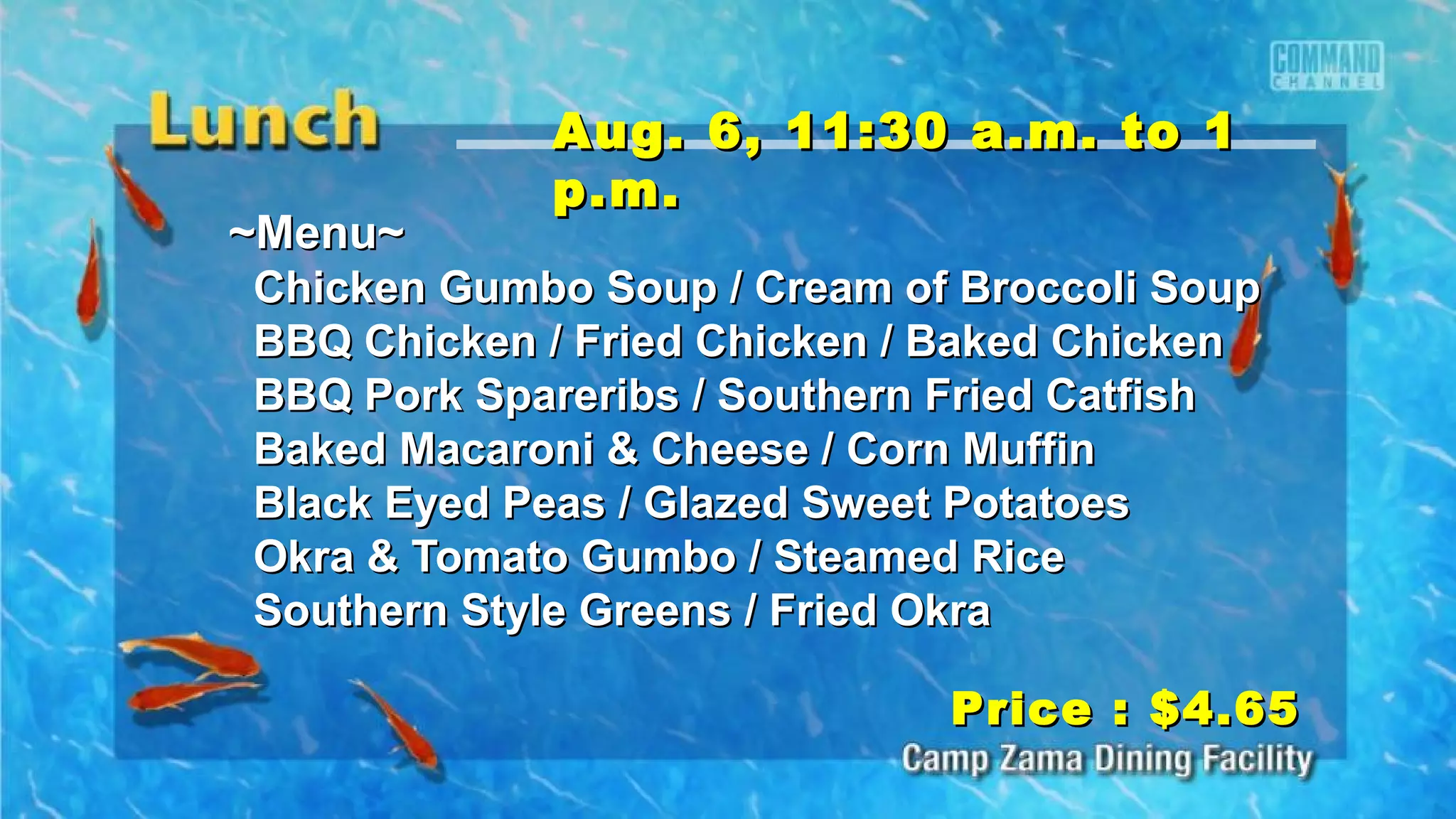 ~Menu~~Menu~
Chicken Gumbo Soup / Cream of Broccoli SoupChicken Gumbo Soup / Cream of Broccoli Soup
BBQ Chicken / Fried Chicken / Baked ChickenBBQ Chicken / Fried Chicken / Baked Chicken
BBQ Pork Spareribs / Southern Fried CatfishBBQ Pork Spareribs / Southern Fried Catfish
Baked Macaroni & Cheese / Corn MuffinBaked Macaroni & Cheese / Corn Muffin
Black Eyed Peas / Glazed Sweet PotatoesBlack Eyed Peas / Glazed Sweet Potatoes
Okra & Tomato Gumbo / Steamed RiceOkra & Tomato Gumbo / Steamed Rice
Southern Style Greens / Fried OkraSouthern Style Greens / Fried Okra
Price : $4.65Price : $4.65
Aug. 6, 11:30 a.m. to 1Aug. 6, 11:30 a.m. to 1
p.m.p.m.
 