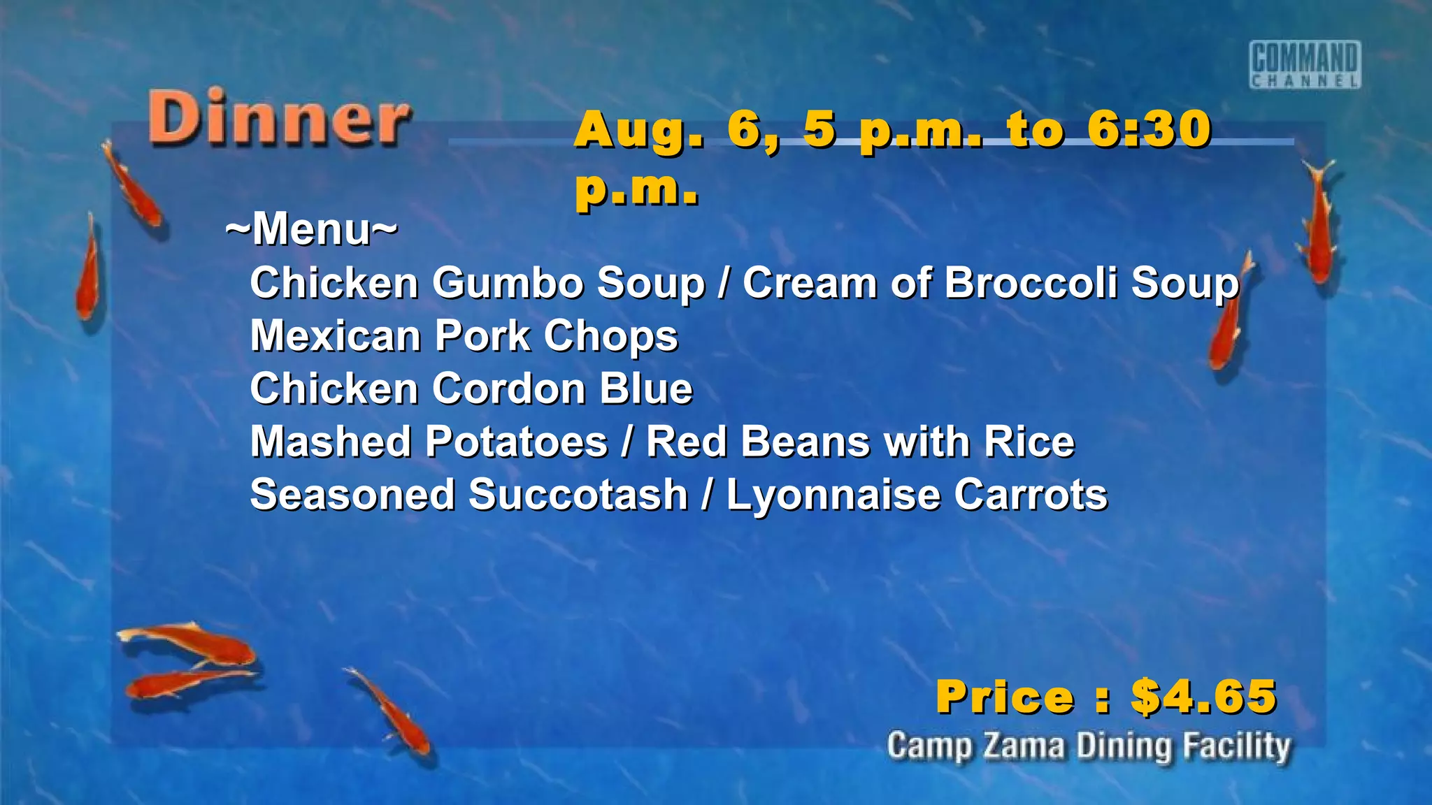 ~Menu~~Menu~
Chicken Gumbo Soup / Cream of Broccoli SoupChicken Gumbo Soup / Cream of Broccoli Soup
Mexican Pork ChopsMexican Pork Chops
Chicken Cordon BlueChicken Cordon Blue
Mashed Potatoes / Red Beans with RiceMashed Potatoes / Red Beans with Rice
Seasoned Succotash / Lyonnaise CarrotsSeasoned Succotash / Lyonnaise Carrots
Aug. 6, 5 p.m. to 6:30Aug. 6, 5 p.m. to 6:30
p.m.p.m.
Price : $4.65Price : $4.65
 