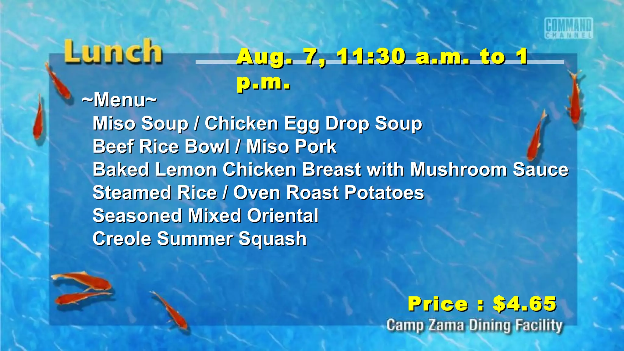 ~Menu~~Menu~
Miso Soup / Chicken Egg Drop SoupMiso Soup / Chicken Egg Drop Soup
Beef Rice Bowl / Miso PorkBeef Rice Bowl / Miso Pork
Baked Lemon Chicken Breast with Mushroom SauceBaked Lemon Chicken Breast with Mushroom Sauce
Steamed Rice / Oven Roast PotatoesSteamed Rice / Oven Roast Potatoes
Seasoned Mixed OrientalSeasoned Mixed Oriental
Creole Summer SquashCreole Summer Squash
Price : $4.65Price : $4.65
Aug. 7, 11:30 a.m. to 1Aug. 7, 11:30 a.m. to 1
p.m.p.m.
 