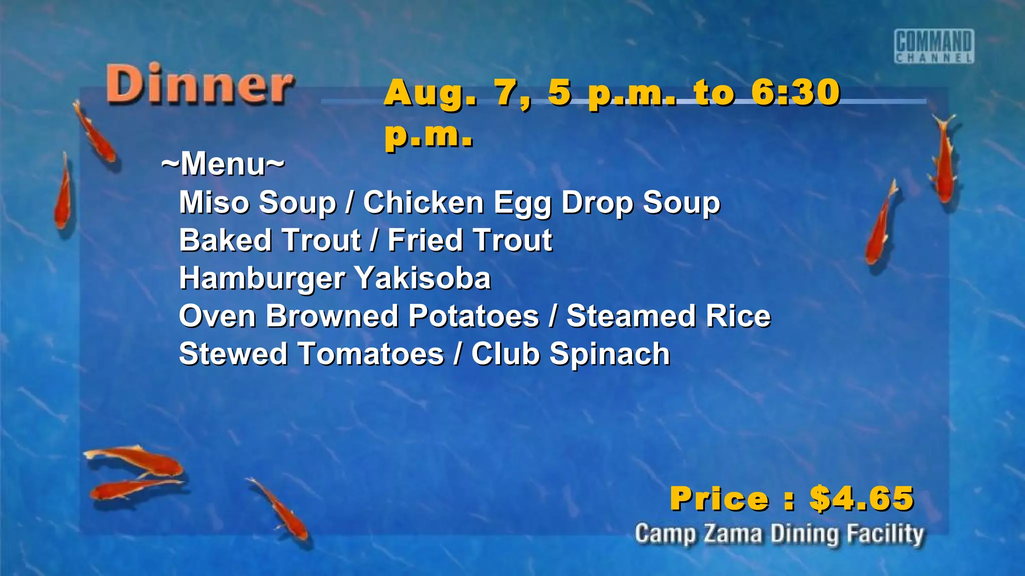 ~Menu~~Menu~
Miso Soup / Chicken Egg Drop SoupMiso Soup / Chicken Egg Drop Soup
Baked Trout / Fried TroutBaked Trout / Fried Trout
Hamburger YakisobaHamburger Yakisoba
Oven Browned Potatoes / Steamed RiceOven Browned Potatoes / Steamed Rice
Stewed Tomatoes / Club SpinachStewed Tomatoes / Club Spinach
Aug. 7, 5 p.m. to 6:30Aug. 7, 5 p.m. to 6:30
p.m.p.m.
Price : $4.65Price : $4.65
 