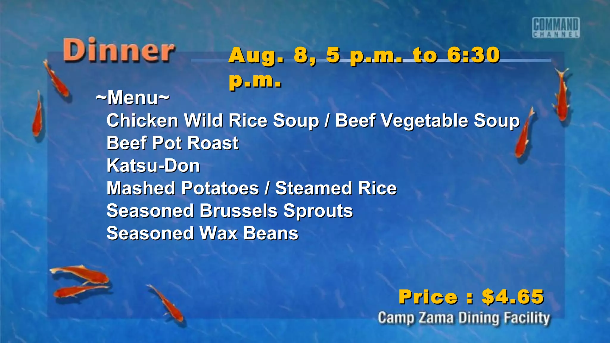 ~Menu~~Menu~
Chicken Wild Rice Soup / Beef Vegetable SoupChicken Wild Rice Soup / Beef Vegetable Soup
Beef Pot RoastBeef Pot Roast
Katsu-DonKatsu-Don
Mashed Potatoes / Steamed RiceMashed Potatoes / Steamed Rice
Seasoned Brussels SproutsSeasoned Brussels Sprouts
Seasoned Wax BeansSeasoned Wax Beans
Aug. 8, 5 p.m. to 6:30Aug. 8, 5 p.m. to 6:30
p.m.p.m.
Price : $4.65Price : $4.65
 