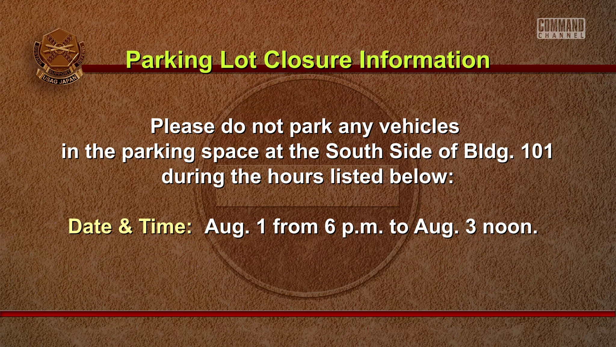 Please do not park any vehiclesPlease do not park any vehicles
in the parking space at the South Side of Bldg. 101in the parking space at the South Side of Bldg. 101
during the hours listed below:during the hours listed below:
Date & Time:Date & Time: Aug. 1 from 6 p.m. to Aug. 3 noon.Aug. 1 from 6 p.m. to Aug. 3 noon.
Parking Lot Closure InformationParking Lot Closure Information
 