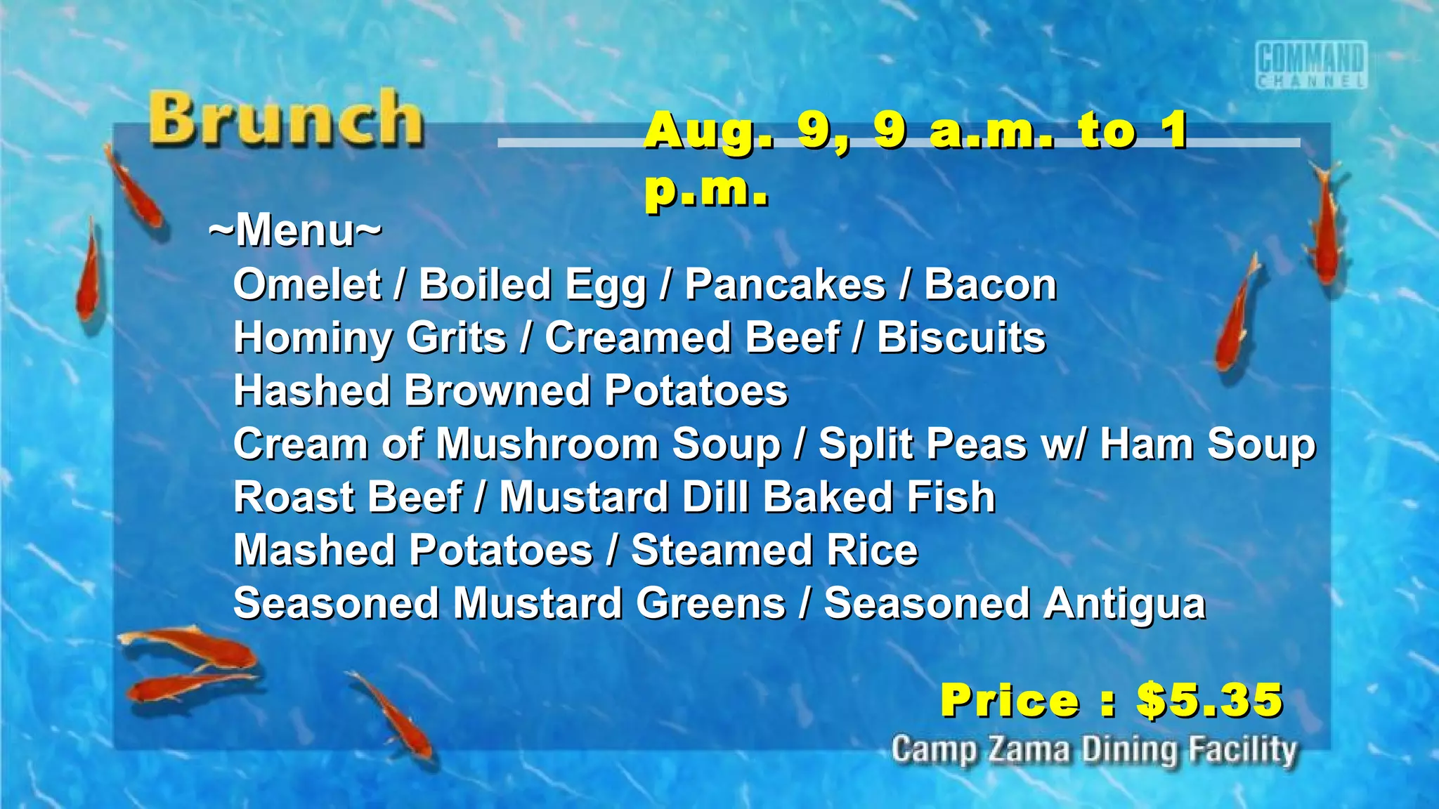 ~Menu~~Menu~
Omelet / Boiled Egg / Pancakes / BaconOmelet / Boiled Egg / Pancakes / Bacon
Hominy Grits / Creamed Beef / BiscuitsHominy Grits / Creamed Beef / Biscuits
Hashed Browned PotatoesHashed Browned Potatoes
Cream of Mushroom Soup / Split Peas w/ Ham SoupCream of Mushroom Soup / Split Peas w/ Ham Soup
Roast Beef / Mustard Dill Baked FishRoast Beef / Mustard Dill Baked Fish
Mashed Potatoes / Steamed RiceMashed Potatoes / Steamed Rice
Seasoned Mustard Greens / Seasoned AntiguaSeasoned Mustard Greens / Seasoned Antigua
Aug. 9, 9 a.m. to 1Aug. 9, 9 a.m. to 1
p.m.p.m.
Price : $5.35Price : $5.35
 