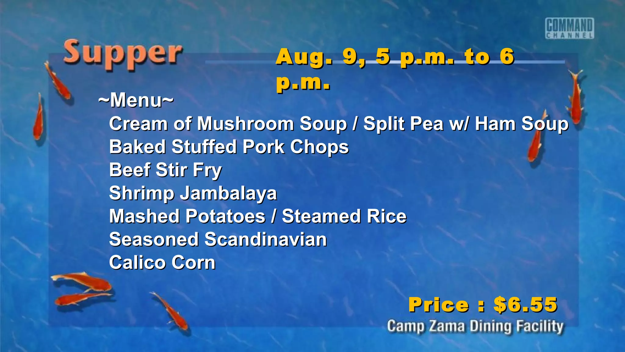 ~Menu~~Menu~
Cream of Mushroom Soup / Split Pea w/ Ham SoupCream of Mushroom Soup / Split Pea w/ Ham Soup
Baked Stuffed Pork ChopsBaked Stuffed Pork Chops
Beef Stir FryBeef Stir Fry
Shrimp JambalayaShrimp Jambalaya
Mashed Potatoes / Steamed RiceMashed Potatoes / Steamed Rice
Seasoned ScandinavianSeasoned Scandinavian
Calico CornCalico Corn
Aug. 9, 5 p.m. to 6Aug. 9, 5 p.m. to 6
p.m.p.m.
Price : $6.55Price : $6.55
 