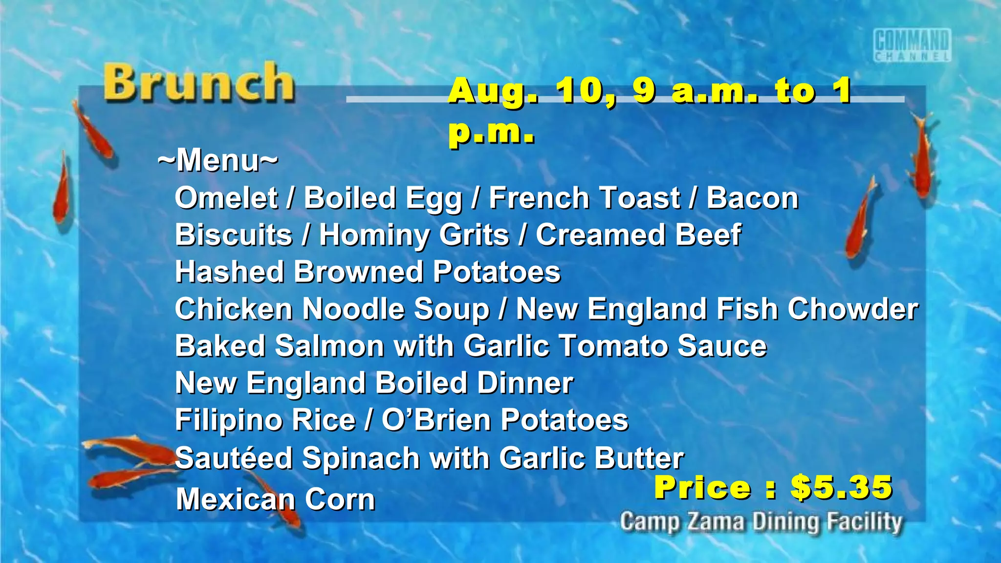 ~Menu~~Menu~
Omelet / Boiled Egg / French Toast / BaconOmelet / Boiled Egg / French Toast / Bacon
Biscuits / Hominy Grits / Creamed BeefBiscuits / Hominy Grits / Creamed Beef
Hashed Browned PotatoesHashed Browned Potatoes
Chicken Noodle Soup / New England Fish ChowderChicken Noodle Soup / New England Fish Chowder
Baked Salmon with Garlic Tomato SauceBaked Salmon with Garlic Tomato Sauce
New England Boiled DinnerNew England Boiled Dinner
Filipino Rice / O’Brien PotatoesFilipino Rice / O’Brien Potatoes
Sautéed Spinach with Garlic ButterSautéed Spinach with Garlic Butter
Mexican CornMexican Corn
Aug. 10, 9 a.m. to 1Aug. 10, 9 a.m. to 1
p.m.p.m.
Price : $5.35Price : $5.35
 