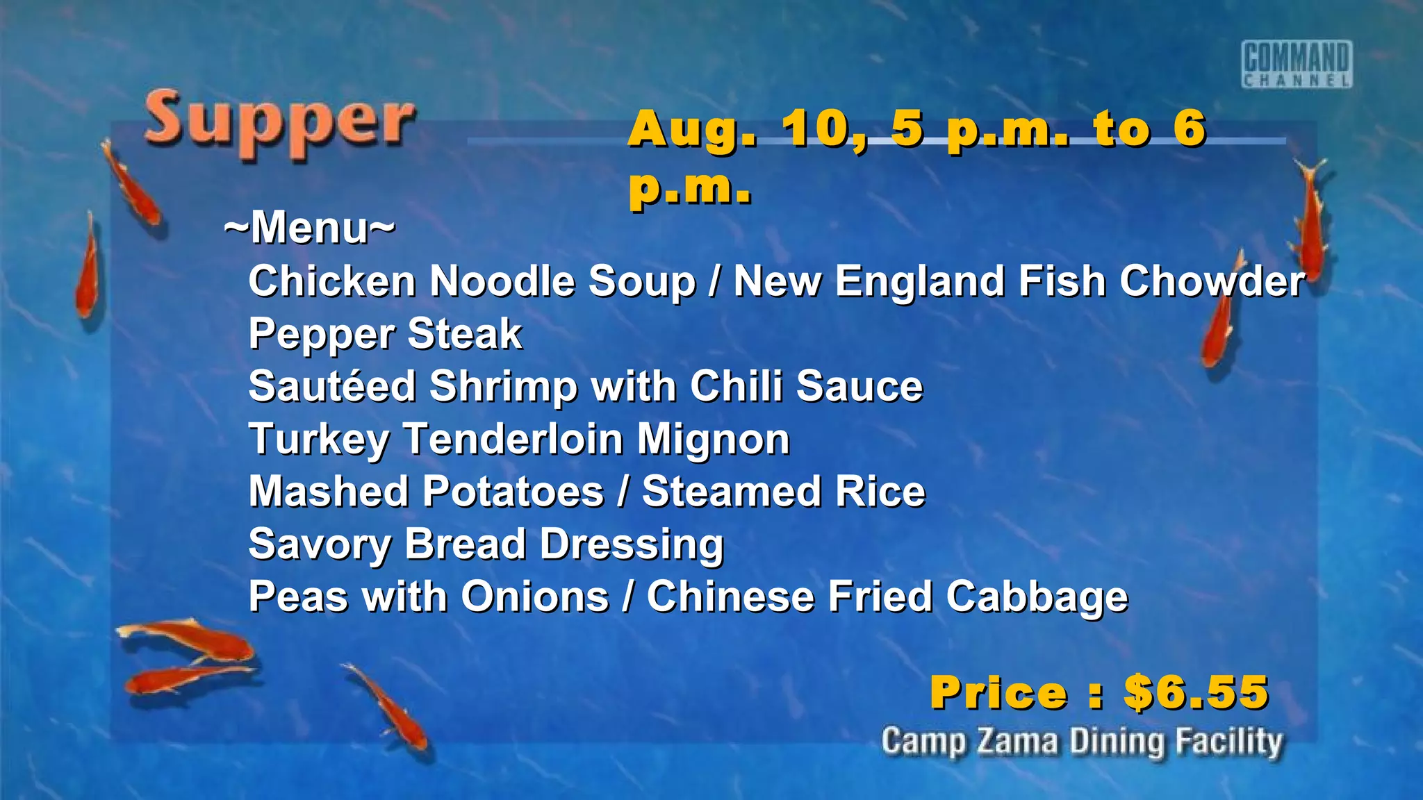 ~Menu~~Menu~
Chicken Noodle Soup / New England Fish ChowderChicken Noodle Soup / New England Fish Chowder
Pepper SteakPepper Steak
Sautéed Shrimp with Chili SauceSautéed Shrimp with Chili Sauce
Turkey Tenderloin MignonTurkey Tenderloin Mignon
Mashed Potatoes / Steamed RiceMashed Potatoes / Steamed Rice
Savory Bread DressingSavory Bread Dressing
Peas with Onions / Chinese Fried CabbagePeas with Onions / Chinese Fried Cabbage
Aug. 10, 5 p.m. to 6Aug. 10, 5 p.m. to 6
p.m.p.m.
Price : $6.55Price : $6.55
 