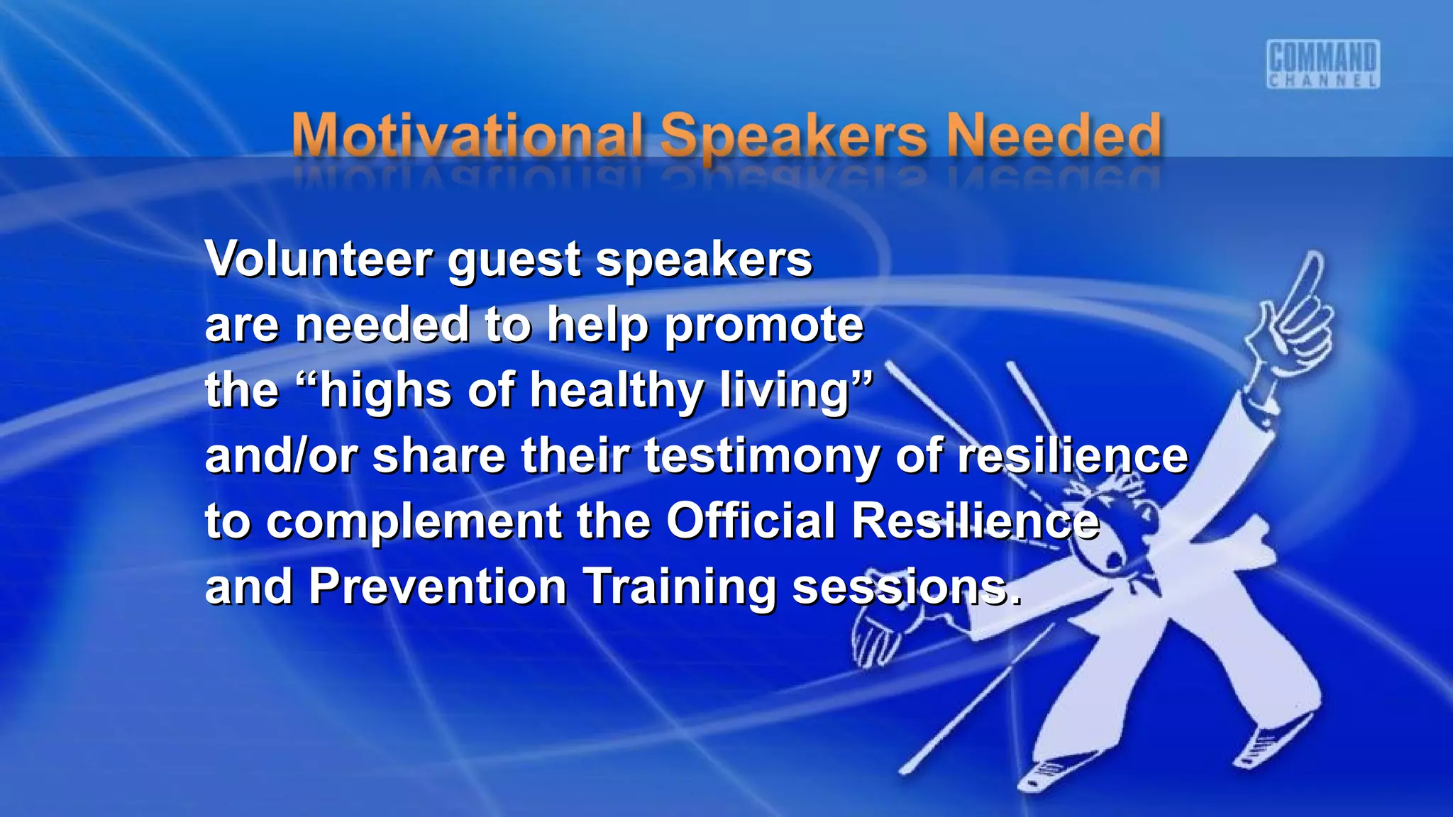 Volunteer guest speakersVolunteer guest speakers
are needed to help promoteare needed to help promote
the “highs of healthy living”the “highs of healthy living”
and/or share their testimony of resilienceand/or share their testimony of resilience
to complement the Official Resilienceto complement the Official Resilience
and Prevention Training sessions.and Prevention Training sessions.
 