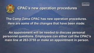 CPAC’s new operation proceduresCPAC’s new operation procedures
The Camp Zama CPAC has new operation procedures.The Camp Zama CPAC has new operation procedures.
Here are some of the changes that have been made:Here are some of the changes that have been made:
An appointment will be needed to discuss personalAn appointment will be needed to discuss personal
personnel questions. Employees can either call the CPAC'spersonnel questions. Employees can either call the CPAC's
main line at 263-3755 or make an appointment in person.main line at 263-3755 or make an appointment in person.
 