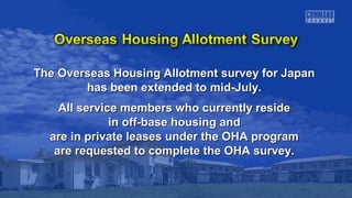 The Overseas Housing Allotment ssuurrvveeyy ffoorr JJaappaann 
hhaass bbeeeenn eexxtteennddeedd ttoo mmiidd--JJuullyy.. 
AAllll sseerrvviiccee mmeemmbbeerrss wwhhoo ccuurrrreennttllyy rreessiiddee 
iinn ooffff--bbaassee hhoouussiinngg aanndd 
aarree iinn pprriivvaattee lleeaasseess uunnddeerr tthhee OOHHAA pprrooggrraamm 
aarree rreeqquueesstteedd ttoo ccoommpplleettee tthhee OOHHAA ssuurrvveeyy.. 
 