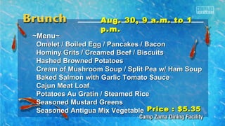 AAuugg.. 3300,, 99 aa..mm.. ttoo 11 
pp..mm.. 
~~MMeennuu~~ 
OOmmeelleett // BBooiilleedd EEgggg // PPaannccaakkeess // BBaaccoonn 
HHoommiinnyy GGrriittss // CCrreeaammeedd BBeeeeff // BBiissccuuiittss 
HHaasshheedd BBrroowwnneedd PPoottaattooeess 
CCrreeaamm ooff MMuusshhrroooomm SSoouupp // SSpplliitt PPeeaa ww// HHaamm SSoouupp 
BBaakkeedd SSaallmmoonn wwiitthh GGaarrlliicc TToommaattoo SSaauuccee 
CCaajjuunn MMeeaatt LLooaaff 
PPoottaattooeess AAuu GGrraattiinn // SStteeaammeedd RRiiccee 
SSeeaassoonneedd MMuussttaarrdd GGrreeeennss 
SSeeaassoonneedd AAnnttiigguuaa MMiixx VVeeggeettaabbllee 
PPrriiccee :: $$55..3355 
 