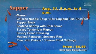 AAuugg.. 3311,, 55 pp..mm.. ttoo 66 
pp..mm.. 
~~MMeennuu~~ 
CChhiicckkeenn NNooooddllee SSoouupp // NNeeww EEnnggllaanndd FFiisshh CChhoowwddeerr 
PPeeppppeerr SStteeaakk 
SSaauuttééeedd SShhrriimmpp wwiitthh CChhiillii SSaauuccee 
TTuurrkkeeyy TTeennddeerrllooiinn MMiiggnnoonn 
SSaavvoorryy BBrreeaadd DDrreessssiinngg 
MMaasshheedd PPoottaattooeess // SStteeaammeedd RRiiccee 
PPeeaass wwiitthh OOnniioonnss // CChhiinneessee FFrriieedd CCaabbbbaaggee 
PPrriiccee :: $$66..5555 
 