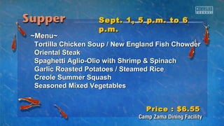 SSeepptt.. 11,, 55 pp..mm.. ttoo 66 
pp..mm.. 
~~MMeennuu~~ 
TToorrttiillllaa CChhiicckkeenn SSoouupp // NNeeww EEnnggllaanndd FFiisshh CChhoowwddeerr 
OOrriieennttaall SStteeaakk 
SSppaagghheettttii AAgglliioo--OOlliioo wwiitthh SShhrriimmpp && SSppiinnaacchh 
GGaarrlliicc RRooaasstteedd PPoottaattooeess // SStteeaammeedd RRiiccee 
CCrreeoollee SSuummmmeerr SSqquuaasshh 
SSeeaassoonneedd MMiixxeedd VVeeggeettaabblleess 
PPrriiccee :: $$66..5555 
 