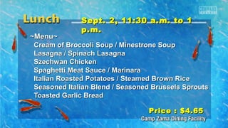 SSeepptt.. 22,, 1111::3300 aa..mm.. ttoo 11 
pp..mm.. 
~~MMeennuu~~ 
CCrreeaamm ooff BBrrooccccoollii SSoouupp // MMiinneessttrroonnee SSoouupp 
LLaassaaggnnaa // SSppiinnaacchh LLaassaaggnnaa 
SSzzeecchhwwaann CChhiicckkeenn 
SSppaagghheettttii MMeeaatt SSaauuccee // MMaarriinnaarraa 
IIttaalliiaann RRooaasstteedd PPoottaattooeess // SStteeaammeedd BBrroowwnn RRiiccee 
SSeeaassoonneedd IIttaalliiaann BBlleenndd // SSeeaassoonneedd BBrruusssseellss SSpprroouuttss 
TTooaasstteedd GGaarrlliicc BBrreeaadd 
PPrriiccee :: $$44..6655 
 