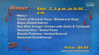 SSeepptt.. 22,, 55 pp..mm.. ttoo 66::3300 
pp..mm.. 
~~MMeennuu~~ 
CCrreeaamm ooff BBrrooccccoollii SSoouupp // MMiinneessttrroonnee SSoouupp 
MMaappllee GGllaazzeedd SSaallmmoonn 
RReedd WWiinnee VViinneeggaarr CChhiicckkeenn wwiitthh GGaarrlliicc && TToommaattooeess 
SStteeaammeedd RRiiccee // BBooiilleedd PPaassttaa 
RRiissssoollee PPoottaattooeess // HHeerrbbeedd BBrrooccccoollii 
SSeeaassoonneedd SSccaannddiinnaavviiaann 
PPrriiccee :: $$44..6655 
 