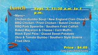 SSeepptt.. 33,, 1111::3300 aa..mm.. ttoo 11 
pp..mm.. 
~~MMeennuu~~ 
CChhiicckkeenn GGuummbboo SSoouupp // NNeeww EEnnggllaanndd CCllaamm CChhoowwddeerr 
BBBBQQ CChhiicckkeenn // FFrriieedd CChhiicckkeenn // BBaakkeedd CChhiicckkeenn 
BBBBQQ PPoorrkk SSppaarreerriibbss // SSoouutthheerrnn FFrriieedd CCaattffiisshh 
BBaakkeedd MMaaccaarroonnii && CChheeeessee // CCoorrnn MMuuffffiinn 
BBllaacckk EEyyeedd PPeeaass // GGllaazzeedd SSwweeeett PPoottaattooeess 
OOkkrraa && TToommaattoo GGuummbboo // SSoouutthheerrnn SSttyyllee GGrreeeennss 
FFrriieedd OOkkrraa 
PPrriiccee :: $$44..6655 
 