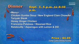 SSeepptt.. 33,, 55 pp..mm.. ttoo 66::3300 
pp..mm.. 
~~MMeennuu~~ 
CChhiicckkeenn GGuummbboo SSoouupp // NNeeww EEnnggllaanndd CCllaamm CChhoowwddeerr 
TTeerriiyyaakkii SStteeaakk 
HHoonneeyy GGiinnggeerr CChhiicckkeenn 
FFrraannccoonniiaa PPoottaattooeess // SStteeaammeedd RRiiccee 
RRaattaattoouuiillllee // AAssppaarraagguuss wwiitthh LLeemmoonn && DDiillll 
PPrriiccee :: $$44..6655 
 