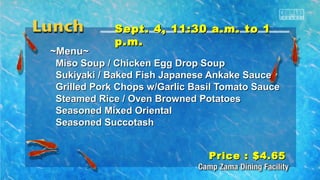SSeepptt.. 44,, 1111::3300 aa..mm.. ttoo 11 
pp..mm.. 
~~MMeennuu~~ 
MMiissoo SSoouupp // CChhiicckkeenn EEgggg DDrroopp SSoouupp 
SSuukkiiyyaakkii // BBaakkeedd FFiisshh JJaappaanneessee AAnnkkaakkee SSaauuccee 
GGrriilllleedd PPoorrkk CChhooppss ww//GGaarrlliicc BBaassiill TToommaattoo SSaauuccee 
SStteeaammeedd RRiiccee // OOvveenn BBrroowwnneedd PPoottaattooeess 
SSeeaassoonneedd MMiixxeedd OOrriieennttaall 
SSeeaassoonneedd SSuuccccoottaasshh 
PPrriiccee :: $$44..6655 
 