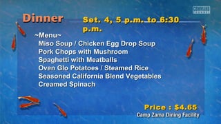 SSeett.. 44,, 55 pp..mm.. ttoo 66::3300 
pp..mm.. 
~~MMeennuu~~ 
MMiissoo SSoouupp // CChhiicckkeenn EEgggg DDrroopp SSoouupp 
PPoorrkk CChhooppss wwiitthh MMuusshhrroooomm 
SSppaagghheettttii wwiitthh MMeeaattbbaallllss 
OOvveenn GGlloo PPoottaattooeess // SStteeaammeedd RRiiccee 
SSeeaassoonneedd CCaalliiffoorrnniiaa BBlleenndd VVeeggeettaabblleess 
CCrreeaammeedd SSppiinnaacchh 
PPrriiccee :: $$44..6655 
 