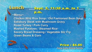 SSeepptt.. 55,, 1111::3300 aa..mm.. ttoo 11 
pp..mm.. 
~~MMeennuu~~ 
CChhiicckkeenn WWiilldd RRiiccee SSoouupp // OOlldd FFaasshhiioonneedd BBeeaann SSoouupp 
SSaalliissbbuurryy SStteeaakk wwiitthh MMuusshhrroooomm GGrraavvyy 
RRooaasstt TTuurrkkeeyy // PPoorrkk CCuurrrryy 
MMaasshheedd PPoottaattooeess // SStteeaammeedd RRiiccee 
SSaavvoorryy BBrreeaadd DDrreessssiinngg // VVeeggeettaabbllee SSttiirr FFrryy 
GGrreeeenn BBeeaannss && CCoorrnn 
PPrriiccee :: $$44..6655 
 