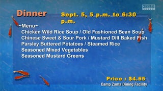 SSeepptt.. 55,, 55 pp..mm.. ttoo 66::3300 
pp..mm.. 
~~MMeennuu~~ 
CChhiicckkeenn WWiilldd RRiiccee SSoouupp // OOlldd FFaasshhiioonneedd BBeeaann SSoouupp 
CChhiinneessee SSwweeeett && SSoouurr PPoorrkk // MMuussttaarrdd DDiillll BBaakkeedd FFiisshh 
PPaarrsslleeyy BBuutttteerreedd PPoottaattooeess // SStteeaammeedd RRiiccee 
SSeeaassoonneedd MMiixxeedd VVeeggeettaabblleess 
SSeeaassoonneedd MMuussttaarrdd GGrreeeennss 
PPrriiccee :: $$44..6655 
 