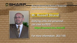 SSeexxuuaall HHaarraassssmmeenntt//AAssssaauulltt RReessppoonnssee 
aanndd PPrreevveennttiioonn PPrreesseennttaattiioonn 
MMrr.. RRuusssseellll SSttrraanndd 
Outlying uunniittss aanndd ppeerrssoonnnneell 
ccaann vviieeww vviiaa DDCCOO:: 
hhttttppss::////ccoonnnneecctt..ddccoo..ddoodd..mmiill// 
FFoorr mmoorree iinnffoorrmmaattiioonn:: 226633--77115555 
 