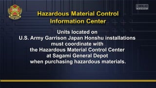 UUnniittss llooccaatteedd oonn 
UU..SS.. AArrmmyy GGaarrrriissoonn JJaappaann HHoonnsshhuu iinnssttaallllaattiioonnss 
mmuusstt ccoooorrddiinnaattee wwiitthh 
tthhee HHaazzaarrddoouuss MMaatteerriiaall CCoonnttrrooll CCeenntteerr 
aatt SSaaggaammii GGeenneerraall DDeeppoott 
wwhheenn ppuurrcchhaassiinngg hhaazzaarrddoouuss mmaatteerriiaallss.. 
 