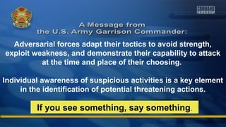 Adversarial forces adapt their tactics to avoid strength, 
exploit weakness, and demonstrate their capability to attack 
at the time and place of their choosing. 
Individual awareness of suspicious activities is a key element 
in the identification of potential threatening actions. 
If you see something, say something. 
 