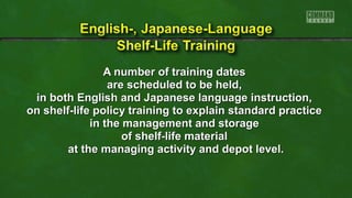 AA nnuummbbeerr ooff ttrraaiinniinngg ddaatteess 
aarree sscchheedduulleedd ttoo bbee hheelldd,, 
iinn bbootthh EEnngglliisshh aanndd JJaappaanneessee llaanngguuaaggee iinnssttrruuccttiioonn,, 
oonn sshheellff--lliiffee ppoolliiccyy ttrraaiinniinngg ttoo eexxppllaaiinn ssttaannddaarrdd pprraaccttiiccee 
iinn tthhee mmaannaaggeemmeenntt aanndd ssttoorraaggee 
ooff sshheellff--lliiffee mmaatteerriiaall 
aatt tthhee mmaannaaggiinngg aaccttiivviittyy aanndd ddeeppoott lleevveell.. 
 
