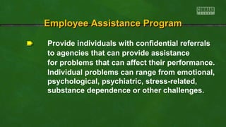 EEmmppllooyyeeee AAssssiissttaannccee PPrrooggrraamm 
Provide individuals with confidential referrals 
to agencies that can provide assistance 
for problems that can affect their performance. 
Individual problems can range from emotional, 
psychological, psychiatric, stress-related, 
substance dependence or other challenges. 
 
