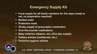Emergency Supply Kit 
· Food supply for all family members for five days (ready to 
eat; no preparation required) 
· Bottled water 
· Protective mask 
· 30-day supply of prescription medication 
· Over-the-counter medications 
· Baby toiletries (diapers, etc.) (five-day supply) 
· Toiletry articles (toothbrush, etc.) 
· Feminine hygiene articles 

