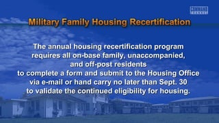 The annual housing recertification pprrooggrraamm 
rreeqquuiirreess aallll oonn--bbaassee ffaammiillyy,, uunnaaccccoommppaanniieedd,, 
aanndd ooffff--ppoosstt rreessiiddeennttss 
ttoo ccoommpplleettee aa ffoorrmm aanndd ssuubbmmiitt ttoo tthhee HHoouussiinngg OOffffiiccee 
vviiaa ee--mmaaiill oorr hhaanndd ccaarrrryy nnoo llaatteerr tthhaann SSeepptt.. 3300 
ttoo vvaalliiddaattee tthhee ccoonnttiinnuueedd eelliiggiibbiilliittyy ffoorr hhoouussiinngg.. 
 