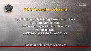 SSGGDD PPaassss ooffffiiccee CClloossuurree 
SSppeecciiaall EEvveenntt PPaassss,, LLoonngg TTeerrmm VViissiittoorr PPaassss 
iinncclluuddiinngg VVeehhiiccllee PPaassss 
ffoorr LLNN eemmppllooyyeeeess aanndd ccoonnttrraaccttoorrss 
wwiillll bbee iissssuueedd 
aatt SSFFHHAA aanndd ZZAAMMAA PPaassss OOffffiicceess.. 
Directorate ooff EEmmeerrggeennccyy SSeerrvviicceess 
 