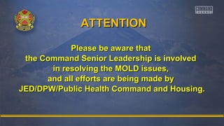 AATTTTEENNTTIIOONN 
PPlleeaassee bbee aawwaarree tthhaatt 
tthhee CCoommmmaanndd SSeenniioorr LLeeaaddeerrsshhiipp iiss iinnvvoollvveedd 
iinn rreessoollvviinngg tthhee MMOOLLDD iissssuueess,, 
aanndd aallll eeffffoorrttss aarree bbeeiinngg mmaaddee bbyy 
JJEEDD//DDPPWW//PPuubblliicc HHeeaalltthh CCoommmmaanndd aanndd HHoouussiinngg.. 
 