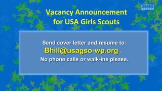 Vacancy Announcement 
for USA Girls Scouts 
Send cover letter aanndd rreessuummee ttoo:: 
BBhhiillll@@uussaaggssoo--wwpp..oorrgg .. 
NNoo pphhoonnee ccaallllss oorr wwaallkk--iinnss pplleeaassee.. 
 