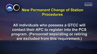 New PPeerrmmaanneenntt CChhaannggee ooff SSttaattiioonn 
PPrroocceedduurreess 
AAllll iinnddiivviidduuaallss wwhhoo ppoosssseessss aa GGTTCCCC wwiillll 
ccoonnttaacctt tthheeiirr AAPPCC ttoo rreeggiisstteerr iinnttoo tthhee PPCCSS 
pprrooggrraamm.. ((PPeerrssoonnnneell sseeppaarraattiinngg oorr rreettiirriinngg 
aarree eexxcclluuddeedd ffrroomm tthhiiss rreeqquuiirreemmeenntt..)) 
 
