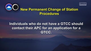 New PPeerrmmaanneenntt CChhaannggee ooff SSttaattiioonn 
PPrroocceedduurreess 
IInnddiivviidduuaallss wwhhoo ddoo nnoott hhaavvee aa GGTTCCCC sshhoouulldd 
ccoonnttaacctt tthheeiirr AAPPCC ffoorr aann aapppplliiccaattiioonn ffoorr aa 
GGTTCCCC.. 
 