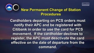 New PPeerrmmaanneenntt CChhaannggee ooff SSttaattiioonn 
PPrroocceedduurreess 
CCaarrddhhoollddeerrss ddeeppaarrttiinngg oonn PPCCSS oorrddeerrss mmuusstt 
nnoottiiffyy tthheeiirr AAPPCC aanndd bbee rreeggiisstteerreedd wwiitthh 
CCiittiibbaannkk iinn oorrddeerr ttoo uussee tthhee ccaarrdd ffoorr PPCCSS 
mmoovveemmeenntt.. IIff tthhee ccaarrddhhoollddeerr ddeecclliinneess ttoo 
rreeggiisstteerr,, tthhee AAPPCC mmuusstt ddeeaaccttiivvaattee tthhee ccaarrdd 
eeffffeeccttiivvee oonn tthhee ddaattee ooff ddeeppaarrttuurree ffrroomm tthhee 
ccoommmmaanndd.. 
 