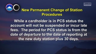 New PPeerrmmaanneenntt CChhaannggee ooff SSttaattiioonn 
PPrroocceedduurreess 
WWhhiillee aa ccaarrddhhoollddeerr iiss iinn PPCCSS ssttaattuuss tthhee 
aaccccoouunntt wwiillll nnoott bbee ssuussppeennddeedd oorr iinnccuurr llaattee 
ffeeeess.. TThhee ppeerriioodd ffoorr PPCCSS ssttaattuuss iiss ffrroomm tthhee 
ddaattee ooff ddeeppaarrttuurree ttoo tthhee ddaattee ooff rreeppoorrttiinngg aatt 
tthhee nneeww dduuttyy ssttaattiioonn pplluuss 3300 ddaayyss.. 
 