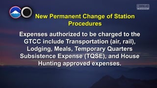 New PPeerrmmaanneenntt CChhaannggee ooff SSttaattiioonn 
PPrroocceedduurreess 
EExxppeennsseess aauutthhoorriizzeedd ttoo bbee cchhaarrggeedd ttoo tthhee 
GGTTCCCC iinncclluuddee TTrraannssppoorrttaattiioonn ((aaiirr,, rraaiill)),, 
LLooddggiinngg,, MMeeaallss,, TTeemmppoorraarryy QQuuaarrtteerrss 
SSuubbssiisstteennccee EExxppeennssee ((TTQQSSEE)),, aanndd HHoouussee 
HHuunnttiinngg aapppprroovveedd eexxppeennsseess.. 
 