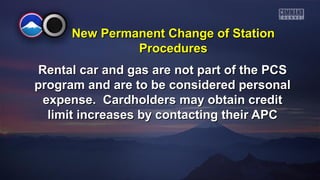 New PPeerrmmaanneenntt CChhaannggee ooff SSttaattiioonn 
PPrroocceedduurreess 
RReennttaall ccaarr aanndd ggaass aarree nnoott ppaarrtt ooff tthhee PPCCSS 
pprrooggrraamm aanndd aarree ttoo bbee ccoonnssiiddeerreedd ppeerrssoonnaall 
eexxppeennssee.. CCaarrddhhoollddeerrss mmaayy oobbttaaiinn ccrreeddiitt 
lliimmiitt iinnccrreeaasseess bbyy ccoonnttaaccttiinngg tthheeiirr AAPPCC 
 
