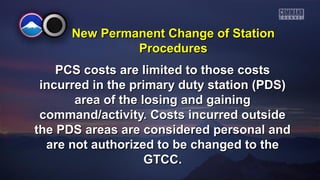 New PPeerrmmaanneenntt CChhaannggee ooff SSttaattiioonn 
PPrroocceedduurreess 
PPCCSS ccoossttss aarree lliimmiitteedd ttoo tthhoossee ccoossttss 
iinnccuurrrreedd iinn tthhee pprriimmaarryy dduuttyy ssttaattiioonn ((PPDDSS)) 
aarreeaa ooff tthhee lloossiinngg aanndd ggaaiinniinngg 
ccoommmmaanndd//aaccttiivviittyy.. CCoossttss iinnccuurrrreedd oouuttssiiddee 
tthhee PPDDSS aarreeaass aarree ccoonnssiiddeerreedd ppeerrssoonnaall aanndd 
aarree nnoott aauutthhoorriizzeedd ttoo bbee cchhaannggeedd ttoo tthhee 
GGTTCCCC.. 
 