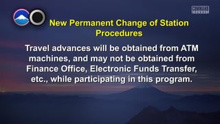 New PPeerrmmaanneenntt CChhaannggee ooff SSttaattiioonn 
PPrroocceedduurreess 
TTrraavveell aaddvvaanncceess wwiillll bbee oobbttaaiinneedd ffrroomm AATTMM 
mmaacchhiinneess,, aanndd mmaayy nnoott bbee oobbttaaiinneedd ffrroomm 
FFiinnaannccee OOffffiiccee,, EElleeccttrroonniicc FFuunnddss TTrraannssffeerr,, 
eettcc..,, wwhhiillee ppaarrttiicciippaattiinngg iinn tthhiiss pprrooggrraamm.. 
 