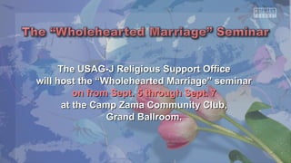 The USAG-J Religious SSuuppppoorrtt OOffffiiccee 
wwiillll hhoosstt tthhee ““WWhhoolleehheeaarrtteedd MMaarrrriiaaggee”” sseemmiinnaarr 
oonn ffrroomm SSeepptt.. 55 tthhrroouugghh SSeepptt.. 77 
aatt tthhee CCaammpp ZZaammaa CCoommmmuunniittyy CClluubb,, 
GGrraanndd BBaallllrroooomm.. 
 