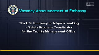 The U.S. Embassy in TTookkyyoo iiss sseeeekkiinngg 
aa SSaaffeettyy PPrrooggrraamm CCoooorrddiinnaattoorr 
ffoorr tthhee FFaacciilliittyy MMaannaaggeemmeenntt OOffffiiccee.. 
 