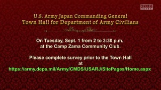 On Tuesday, Sept. 1 from 2 to 3:30 p.m.On Tuesday, Sept. 1 from 2 to 3:30 p.m.
at the Camp Zama Community Club.at the Camp Zama Community Club.
Please complete survey prior to the Town HallPlease complete survey prior to the Town Hall
atat
https://army.deps.mil/Army/CMDS/USARJ/SitePages/Home.aspxhttps://army.deps.mil/Army/CMDS/USARJ/SitePages/Home.aspx
 