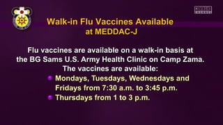 Walk-in Flu Vaccines Available
at MEDDAC-J
Flu vaccines are available on a walk-in basis at
the BG Sams U.S. Army Health Clinic on Camp Zama.
The vaccines are available:
Mondays, Tuesdays, Wednesdays and
Fridays from 7:30 a.m. to 3:45 p.m.
Thursdays from 1 to 3 p.m.

 