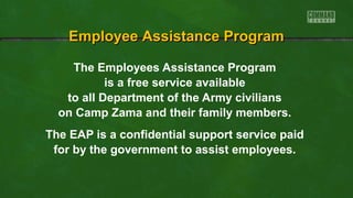 Employee Assistance Program
The Employees Assistance Program
is a free service available
to all Department of the Army civilians
on Camp Zama and their family members.
The EAP is a confidential support service paid
for by the government to assist employees.

 