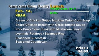 Feb. 14,
2014
~Menu~

11:30 a.m. to 1
p.m .

Cream of Chicken Soup / Mexican Onion Corn Soup
Baked Chicken Breast with Garlic Tomato Sauce
Pork Curry / Veal Steak with Mushroom Sauce
Lyonnais Potatoes / Steamed Rice
Seasoned Succotash
Seasoned Cauliflower
Price :
$4.65

 
